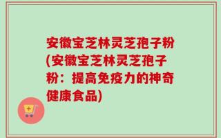 安徽宝芝林灵芝孢子粉(安徽宝芝林灵芝孢子粉：提高免疫力的神奇健康食品)