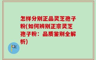 怎样分别正品灵芝孢子粉(如何辨别正宗灵芝孢子粉：品质鉴别全解析)