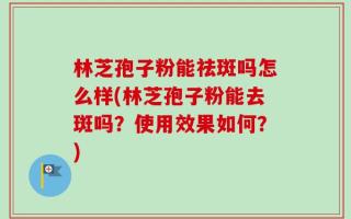 林芝孢子粉能祛斑吗怎么样(林芝孢子粉能去斑吗？使用效果如何？)