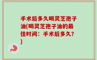 手术后多久喝灵芝孢子油(喝灵芝孢子油的最佳时间：手术后多久？)