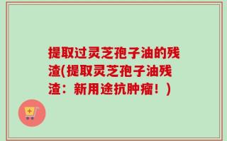 提取过灵芝孢子油的残渣(提取灵芝孢子油残渣：新用途抗肿瘤！)