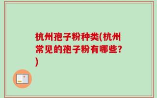 杭州孢子粉种类(杭州常见的孢子粉有哪些？)