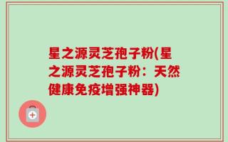 星之源灵芝孢子粉(星之源灵芝孢子粉：天然健康免疫增强神器)