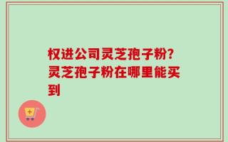 权进公司灵芝孢子粉？灵芝孢子粉在哪里能买到