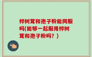 桦树茸和孢子粉能同服吗(能够一起服用桦树茸和孢子粉吗？)