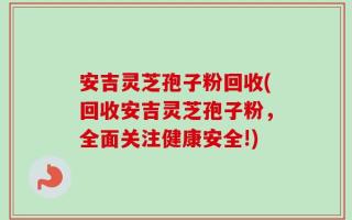 安吉灵芝孢子粉回收(回收安吉灵芝孢子粉，全面关注健康安全!)