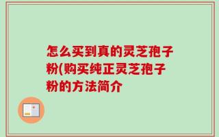 怎么买到真的灵芝孢子粉(购买纯正灵芝孢子粉的方法简介