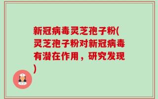 新冠病毒灵芝孢子粉(灵芝孢子粉对新冠病毒有潜在作用，研究发现)
