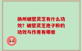 扬州破壁灵芝有什么功效？破壁灵芝孢子粉的功效与作用有哪些