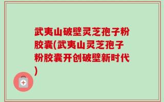 武夷山破壁灵芝孢子粉胶囊(武夷山灵芝孢子粉胶囊开创破壁新时代)