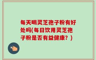 每天喝灵芝孢子粉有好处吗(每日饮用灵芝孢子粉是否有益健康？)