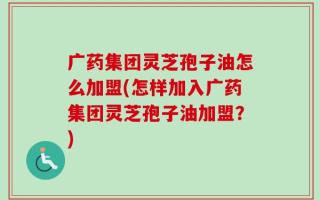 广药集团灵芝孢子油怎么加盟(怎样加入广药集团灵芝孢子油加盟？)