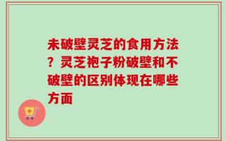 未破壁灵芝的食用方法？灵芝袍子粉破壁和不破壁的区别体现在哪些方面
