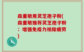 森重敏用灵芝孢子粉(森重敏推荐灵芝孢子粉：增强免疫力祛除疲劳)