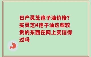 日产灵芝孢子油价格？买灵芝#孢子油这些较贵的东西在网上买信得过吗
