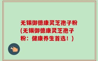 无锡御德康灵芝孢子粉(无锡御德康灵芝孢子粉：健康养生首选！)