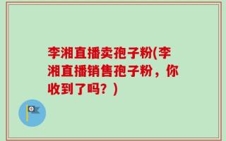 李湘直播卖孢子粉(李湘直播销售孢子粉，你收到了吗？)
