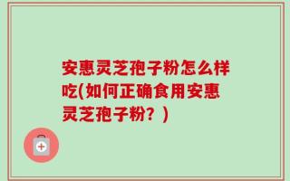 安惠灵芝孢子粉怎么样吃(如何正确食用安惠灵芝孢子粉？)
