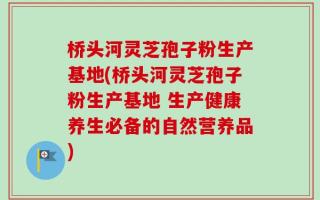 桥头河灵芝孢子粉生产基地(桥头河灵芝孢子粉生产基地 生产健康养生必备的自然营养品)