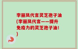 李丽凤代言灵芝孢子油(李丽凤代言——提升免疫力的灵芝孢子油！)