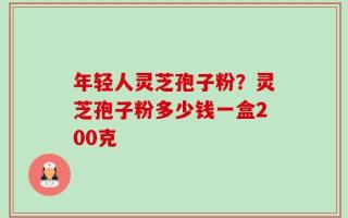 年轻人灵芝孢子粉？灵芝孢子粉多少钱一盒200克