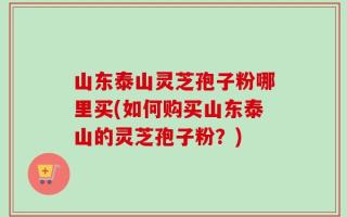 山东泰山灵芝孢子粉哪里买(如何购买山东泰山的灵芝孢子粉？)