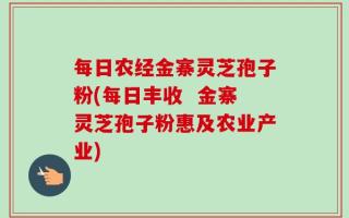 每日农经金寨灵芝孢子粉(每日丰收  金寨灵芝孢子粉惠及农业产业)