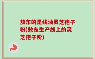 敖东的是线油灵芝孢子粉(敖东生产线上的灵芝孢子粉)