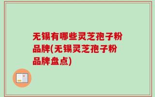 无锡有哪些灵芝孢子粉品牌(无锡灵芝孢子粉品牌盘点)