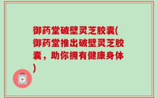御药堂破壁灵芝胶囊(御药堂推出破壁灵芝胶囊，助你拥有健康身体)