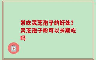 常吃灵芝孢子的好处？灵芝孢子粉可以长期吃吗