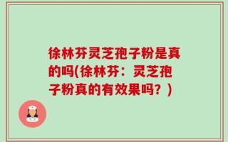徐林芬灵芝孢子粉是真的吗(徐林芬：灵芝孢子粉真的有效果吗？)