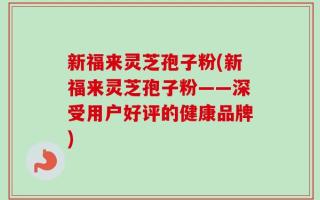 新福来灵芝孢子粉(新福来灵芝孢子粉——深受用户好评的健康品牌)