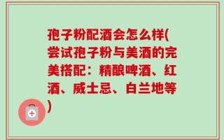 孢子粉配酒会怎么样(尝试孢子粉与美酒的完美搭配：精酿啤酒、红酒、威士忌、白兰地等)