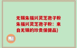 无锡朱福兴灵芝孢子粉朱福兴灵芝孢子粉：来自无锡的珍贵保健品)