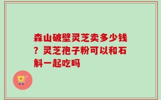森山破壁灵芝卖多少钱？灵芝孢子粉可以和石斛一起吃吗