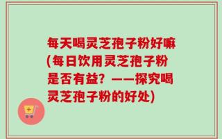 每天喝灵芝孢子粉好嘛(每日饮用灵芝孢子粉是否有益？——探究喝灵芝孢子粉的好处)