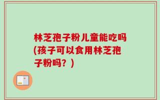 林芝孢子粉儿童能吃吗(孩子可以食用林芝孢子粉吗？)