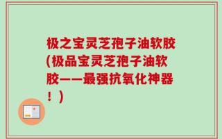 极之宝灵芝孢子油软胶(极品宝灵芝孢子油软胶——最强抗氧化神器！)