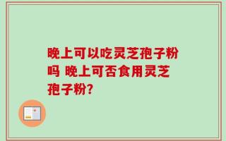 晚上可以吃灵芝孢子粉吗 晚上可否食用灵芝孢子粉？