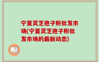宁夏灵芝孢子粉批发市场(宁夏灵芝孢子粉批发市场的最新动态)