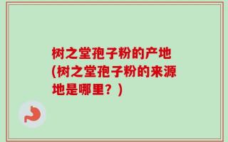 树之堂孢子粉的产地 (树之堂孢子粉的来源地是哪里？)