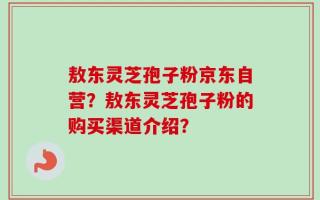 敖东灵芝孢子粉京东自营？敖东灵芝孢子粉的购买渠道介绍？