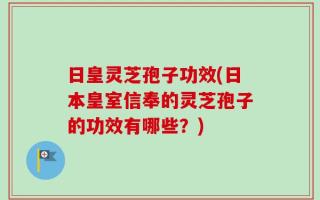 日皇灵芝孢子功效(日本皇室信奉的灵芝孢子的功效有哪些？)