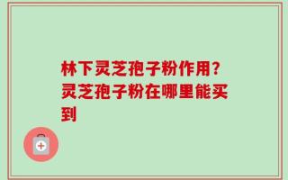 林下灵芝孢子粉作用？灵芝孢子粉在哪里能买到