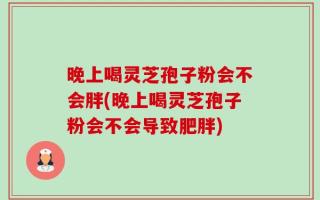 晚上喝灵芝孢子粉会不会胖(晚上喝灵芝孢子粉会不会导致肥胖)