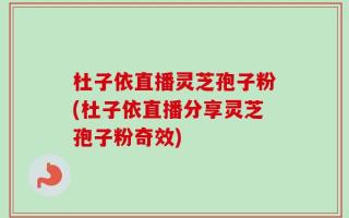 杜子依直播灵芝孢子粉(杜子依直播分享灵芝孢子粉奇效)