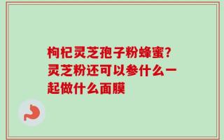 枸杞灵芝孢子粉蜂蜜？灵芝粉还可以参什么一起做什么面膜