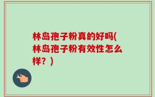 林岛孢子粉真的好吗(林岛孢子粉有效性怎么样？)