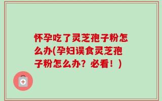 怀孕吃了灵芝孢子粉怎么办(孕妇误食灵芝孢子粉怎么办？必看！)